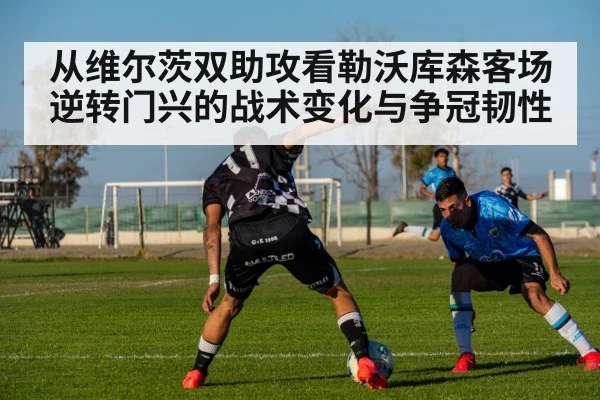 从维尔茨双助攻看勒沃库森客场逆转门兴的战术变化与争冠韧性