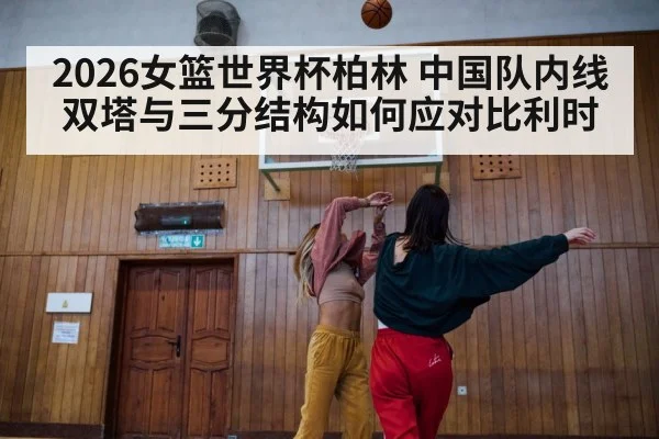 2026女篮世界杯柏林 中国队内线双塔与三分结构如何应对比利时