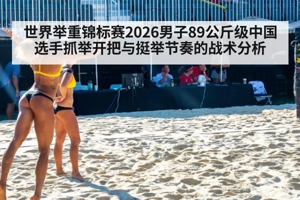 世界举重锦标赛2026男子89公斤级中国选手抓举开把与挺举节奏的战术分析